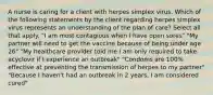 A nurse is caring for a client with herpes simplex virus. Which of the following statements by the client regarding herpes simplex virus represents an understanding of the plan of care? Select all that apply. "I am most contagious when I have open sores" "My partner will need to get the vaccine because of being under age 26" "My healthcare provider told me I am only required to take acyclovir if I experience an outbreak" "Condoms are 100% effective at preventing the transmission of herpes to my partner" "Because I haven't had an outbreak in 2 years, I am considered cured"