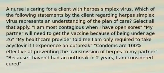 A nurse is caring for a client with herpes simplex virus. Which of the following statements by the client regarding herpes simplex virus represents an understanding of the plan of care? Select all that apply. "I am most contagious when I have open sores" "My partner will need to get the vaccine because of being under age 26" "My healthcare provider told me I am only required to take acyclovir if I experience an outbreak" "Condoms are 100% effective at preventing the transmission of herpes to my partner" "Because I haven't had an outbreak in 2 years, I am considered cured"