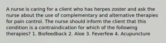 A nurse is caring for a client who has herpes zoster and ask the nurse about the use of complementary and alternative therapies for pain control. The nurse should inform the client that this condition is a contraindication for which of the following therapies? 1. Biofeedback 2. Aloe 3. Feverfew 4. Acupuncture