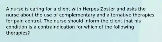 A nurse is caring for a client with Herpes Zoster and asks the nurse about the use of complementary and alternative therapies for pain control. The nurse should inform the client that his condition is a contraindication for which of the following therapies?