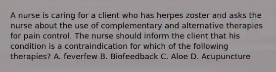 A nurse is caring for a client who has herpes zoster and asks the nurse about the use of complementary and alternative therapies for pain control. The nurse should inform the client that his condition is a contraindication for which of the following therapies? A. feverfew B. Biofeedback C. Aloe D. Acupuncture