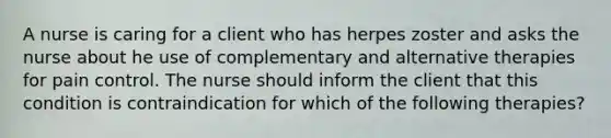 A nurse is caring for a client who has herpes zoster and asks the nurse about he use of complementary and alternative therapies for pain control. The nurse should inform the client that this condition is contraindication for which of the following therapies?