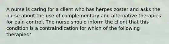 A nurse is caring for a client who has herpes zoster and asks the nurse about the use of complementary and alternative therapies for pain control. The nurse should inform the client that this condition is a contraindication for which of the following therapies?