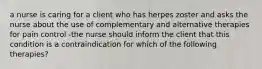 a nurse is caring for a client who has herpes zoster and asks the nurse about the use of complementary and alternative therapies for pain control -the nurse should inform the client that this condition is a contraindication for which of the following therapies?