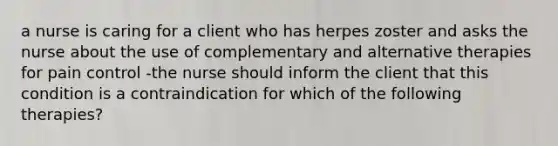 a nurse is caring for a client who has herpes zoster and asks the nurse about the use of complementary and alternative therapies for pain control -the nurse should inform the client that this condition is a contraindication for which of the following therapies?