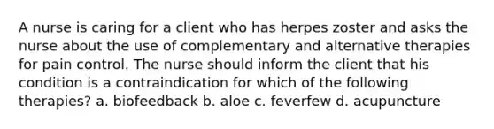 A nurse is caring for a client who has herpes zoster and asks the nurse about the use of complementary and alternative therapies for pain control. The nurse should inform the client that his condition is a contraindication for which of the following therapies? a. biofeedback b. aloe c. feverfew d. acupuncture