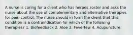 A nurse is caring for a client who has herpes zoster and asks the nurse about the use of complementary and alternative therapies for pain control. The nurse should in form the client that this condition is a contraindication for which of the following therapies? 1. Biofeedback 2. Aloe 3. Feverfew 4. Acupuncture