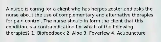 A nurse is caring for a client who has herpes zoster and asks the nurse about the use of complementary and alternative therapies for pain control. The nurse should in form the client that this condition is a contraindication for which of the following therapies? 1. Biofeedback 2. Aloe 3. Feverfew 4. Acupuncture