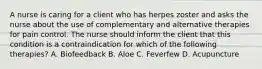 A nurse is caring for a client who has herpes zoster and asks the nurse about the use of complementary and alternative therapies for pain control. The nurse should inform the client that this condition is a contraindication for which of the following therapies? A. Biofeedback B. Aloe C. Feverfew D. Acupuncture