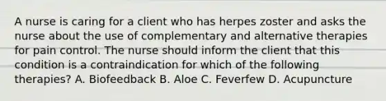 A nurse is caring for a client who has herpes zoster and asks the nurse about the use of complementary and alternative therapies for pain control. The nurse should inform the client that this condition is a contraindication for which of the following therapies? A. Biofeedback B. Aloe C. Feverfew D. Acupuncture