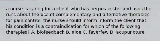 a nurse is caring for a client who has herpes zoster and asks the runs about the use of complementary and alternative therapies for pain control. the nurse should inform inform the client that his condition is a contraindication for which of the following therapies? A. biofeedback B. aloe C. feverfew D. acupuncture