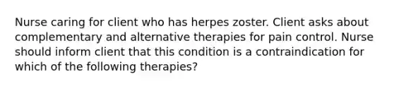 Nurse caring for client who has herpes zoster. Client asks about complementary and alternative therapies for pain control. Nurse should inform client that this condition is a contraindication for which of the following therapies?