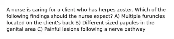 A nurse is caring for a client who has herpes zoster. Which of the following findings should the nurse expect? A) Multiple furuncles located on the client's back B) Different sized papules in the genital area C) Painful lesions following a nerve pathway