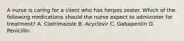 A nurse is caring for a client who has herpes zoster. Which of the following medications should the nurse expect to administer for treatment? A. Clotrimazole B. Acyclovir C. Gabapentin D. Penicillin