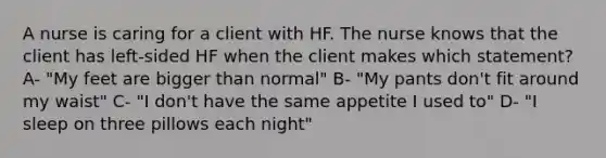 A nurse is caring for a client with HF. The nurse knows that the client has left-sided HF when the client makes which statement? A- "My feet are bigger than normal" B- "My pants don't fit around my waist" C- "I don't have the same appetite I used to" D- "I sleep on three pillows each night"