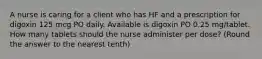 A nurse is caring for a client who has HF and a prescription for digoxin 125 mcg PO daily. Available is digoxin PO 0.25 mg/tablet. How many tablets should the nurse administer per dose? (Round the answer to the nearest tenth)