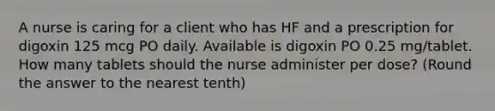 A nurse is caring for a client who has HF and a prescription for digoxin 125 mcg PO daily. Available is digoxin PO 0.25 mg/tablet. How many tablets should the nurse administer per dose? (Round the answer to the nearest tenth)