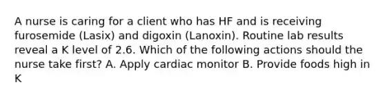 A nurse is caring for a client who has HF and is receiving furosemide (Lasix) and digoxin (Lanoxin). Routine lab results reveal a K level of 2.6. Which of the following actions should the nurse take first? A. Apply cardiac monitor B. Provide foods high in K