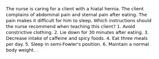 The nurse is caring for a client with a hiatal hernia. The client complains of abdominal pain and sternal pain after eating. The pain makes it difficult for him to sleep. Which instructions should the nurse recommend when teaching this client? 1. Avoid constrictive clothing. 2. Lie down for 30 minutes after eating. 3. Decrease intake of caffeine and spicy foods. 4. Eat three meals per day. 5. Sleep in semi-Fowler's position. 6. Maintain a normal body weight. .