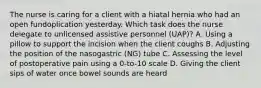 The nurse is caring for a client with a hiatal hernia who had an open fundoplication yesterday. Which task does the nurse delegate to unlicensed assistive personnel (UAP)? A. Using a pillow to support the incision when the client coughs B. Adjusting the position of the nasogastric (NG) tube C. Assessing the level of postoperative pain using a 0-to-10 scale D. Giving the client sips of water once bowel sounds are heard