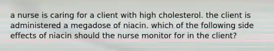 a nurse is caring for a client with high cholesterol. the client is administered a megadose of niacin. which of the following side effects of niacin should the nurse monitor for in the client?