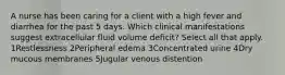 A nurse has been caring for a client with a high fever and diarrhea for the past 5 days. Which clinical manifestations suggest extracellular fluid volume deficit? Select all that apply. 1Restlessness 2Peripheral edema 3Concentrated urine 4Dry mucous membranes 5Jugular venous distention