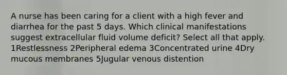 A nurse has been caring for a client with a high fever and diarrhea for the past 5 days. Which clinical manifestations suggest extracellular fluid volume deficit? Select all that apply. 1Restlessness 2Peripheral edema 3Concentrated urine 4Dry mucous membranes 5Jugular venous distention