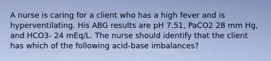 A nurse is caring for a client who has a high fever and is hyperventilating. His ABG results are pH 7.51, PaCO2 28 mm Hg, and HCO3- 24 mEq/L. The nurse should identify that the client has which of the following acid-base imbalances?