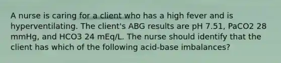 A nurse is caring for a client who has a high fever and is hyperventilating. The client's ABG results are pH 7.51, PaCO2 28 mmHg, and HCO3 24 mEq/L. The nurse should identify that the client has which of the following acid-base imbalances?