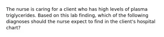 The nurse is caring for a client who has high levels of plasma triglycerides. Based on this lab finding, which of the following diagnoses should the nurse expect to find in the client's hospital chart?