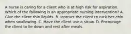 A nurse is caring for a client who is at high risk for aspiration. Which of the following is an appropriate nursing intervention? A. Give the client thin liquids. B. Instruct the client to tuck her chin when swallowing. C. Have the client use a straw. D. Encourage the client to lie down and rest after meals.