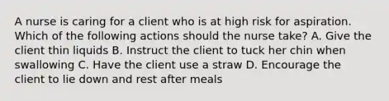 A nurse is caring for a client who is at high risk for aspiration. Which of the following actions should the nurse take? A. Give the client thin liquids B. Instruct the client to tuck her chin when swallowing C. Have the client use a straw D. Encourage the client to lie down and rest after meals