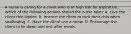 A nurse is caring for a client who is at high risk for aspiration. Which of the following actions should the nurse take? A. Give the client thin liquids. B. Instruct the client to tuck their chin when swallowing. C. Have the client use a straw. D. Encourage the client to lie down and rest after meals.