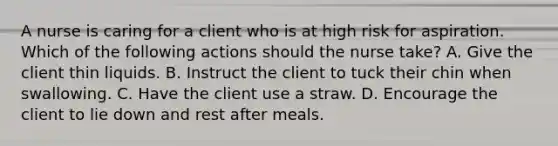 A nurse is caring for a client who is at high risk for aspiration. Which of the following actions should the nurse take? A. Give the client thin liquids. B. Instruct the client to tuck their chin when swallowing. C. Have the client use a straw. D. Encourage the client to lie down and rest after meals.