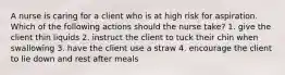 A nurse is caring for a client who is at high risk for aspiration. Which of the following actions should the nurse take? 1. give the client thin liquids 2. instruct the client to tuck their chin when swallowing 3. have the client use a straw 4. encourage the client to lie down and rest after meals