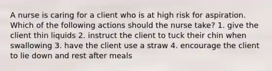 A nurse is caring for a client who is at high risk for aspiration. Which of the following actions should the nurse take? 1. give the client thin liquids 2. instruct the client to tuck their chin when swallowing 3. have the client use a straw 4. encourage the client to lie down and rest after meals