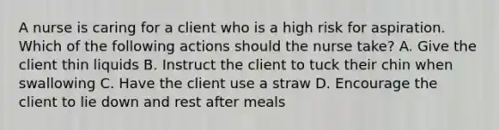 A nurse is caring for a client who is a high risk for aspiration. Which of the following actions should the nurse take? A. Give the client thin liquids B. Instruct the client to tuck their chin when swallowing C. Have the client use a straw D. Encourage the client to lie down and rest after meals