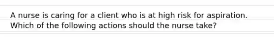 A nurse is caring for a client who is at high risk for aspiration. Which of the following actions should the nurse take?