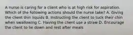 A nurse is caring for a client who is at high risk for aspiration. Which of the following actions should the nurse take? A. Giving the client thin liquids B. Instructing the client to tuck their chin when swallowing C. Having the client use a straw D. Encourage the client to lie down and rest after meals