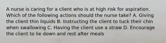 A nurse is caring for a client who is at high risk for aspiration. Which of the following actions should the nurse take? A. Giving the client thin liquids B. Instructing the client to tuck their chin when swallowing C. Having the client use a straw D. Encourage the client to lie down and rest after meals