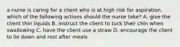 a nurse is caring for a client who is at high risk for aspiration. which of the following actions should the nurse take? A. give the client thin liquids B. instruct the client to tuck their chin when swallowing C. have the client use a straw D. encourage the client to lie down and rest after meals