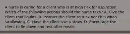 A nurse is caring for a client who is at high risk for aspiration. Which of the following actions should the nurse take? A. Give the client thin liquids. B. Instruct the client to tuck her chin when swallowing. C. Have the client use a straw. D. Encourage the client to lie down and rest after meals.