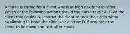 A nurse is caring for a client who is at high risk for aspiration. Which of the following actions should the nurse take? A. Give the client thin liquids B. Instruct the client to tuck their chin when swallowing C. Have the client use a straw D. Encourage the client to lie down and rest after meals