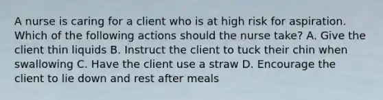 A nurse is caring for a client who is at high risk for aspiration. Which of the following actions should the nurse take? A. Give the client thin liquids B. Instruct the client to tuck their chin when swallowing C. Have the client use a straw D. Encourage the client to lie down and rest after meals