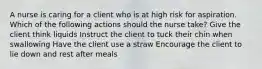 A nurse is caring for a client who is at high risk for aspiration. Which of the following actions should the nurse take? Give the client think liquids Instruct the client to tuck their chin when swallowing Have the client use a straw Encourage the client to lie down and rest after meals