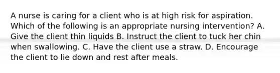 A nurse is caring for a client who is at high risk for aspiration. Which of the following is an appropriate nursing intervention? A. Give the client thin liquids B. Instruct the client to tuck her chin when swallowing. C. Have the client use a straw. D. Encourage the client to lie down and rest after meals.