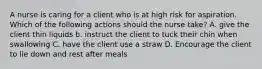 A nurse is caring for a client who is at high risk for aspiration. Which of the following actions should the nurse take? A. give the client thin liquids b. instruct the client to tuck their chin when swallowing C. have the client use a straw D. Encourage the client to lie down and rest after meals