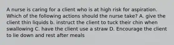 A nurse is caring for a client who is at high risk for aspiration. Which of the following actions should the nurse take? A. give the client thin liquids b. instruct the client to tuck their chin when swallowing C. have the client use a straw D. Encourage the client to lie down and rest after meals