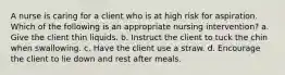 A nurse is caring for a client who is at high risk for aspiration. Which of the following is an appropriate nursing intervention? a. Give the client thin liquids. b. Instruct the client to tuck the chin when swallowing. c. Have the client use a straw. d. Encourage the client to lie down and rest after meals.