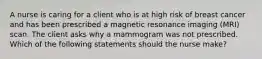 A nurse is caring for a client who is at high risk of breast cancer and has been prescribed a magnetic resonance imaging (MRI) scan. The client asks why a mammogram was not prescribed. Which of the following statements should the nurse make?